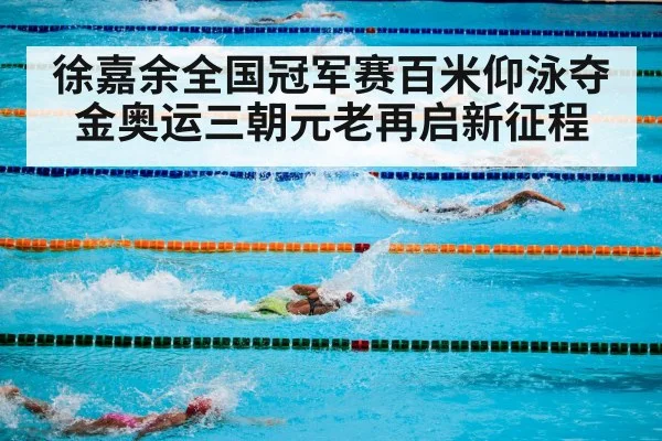徐嘉余全国冠军赛百米仰泳夺金奥运三朝元老再启新征程