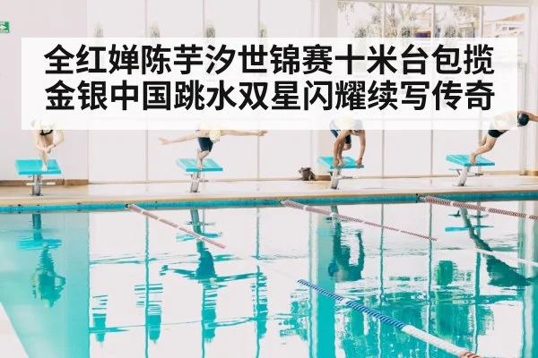 全红婵陈芋汐世锦赛十米台包揽金银中国跳水双星闪耀续写传奇