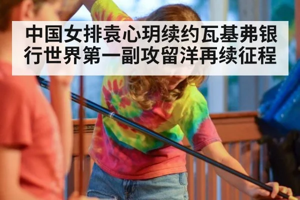 中国女排袁心玥续约瓦基弗银行世界第一副攻留洋再续征程